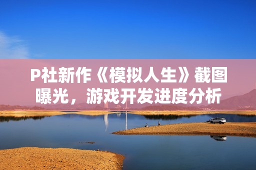 P社新作《模拟人生》截图曝光，游戏开发进度分析