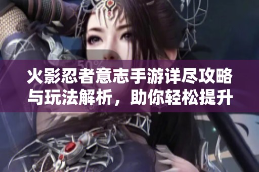 火影忍者意志手游详尽攻略与玩法解析，助你轻松提升实力