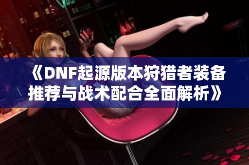 《DNF起源版本狩猎者装备推荐与战术配合全面解析》