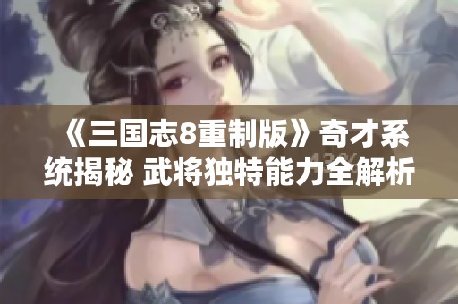 《三国志8重制版》奇才系统揭秘 武将独特能力全解析