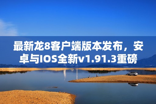 最新龙8客户端版本发布，安卓与IOS全新v1.91.3重磅上线