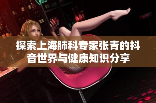 探索上海肺科专家张青的抖音世界与健康知识分享