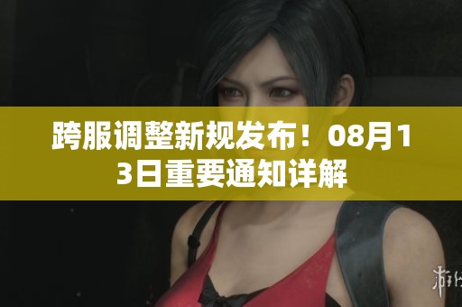 跨服调整新规发布！08月13日重要通知详解