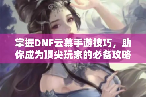 掌握DNF云幕手游技巧，助你成为顶尖玩家的必备攻略