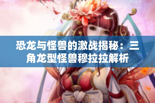 恐龙与怪兽的激战揭秘：三角龙型怪兽穆拉拉解析