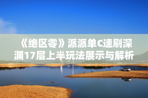 《绝区零》派派单C速刷深渊17层上半玩法展示与解析