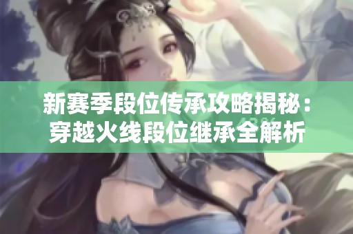 新赛季段位传承攻略揭秘：穿越火线段位继承全解析