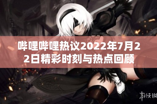 哔哩哔哩热议2022年7月22日精彩时刻与热点回顾