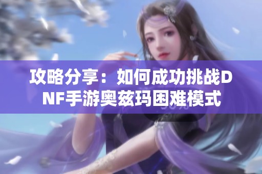 攻略分享：如何成功挑战DNF手游奥兹玛困难模式