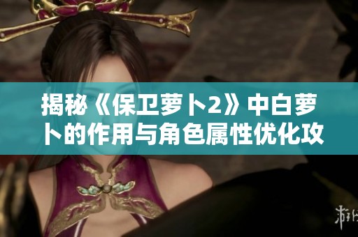 揭秘《保卫萝卜2》中白萝卜的作用与角色属性优化攻略