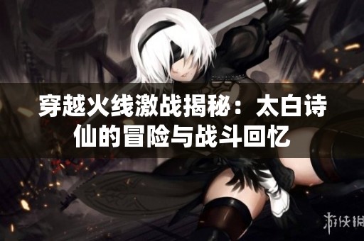 穿越火线激战揭秘：太白诗仙的冒险与战斗回忆