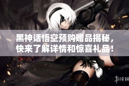 黑神话悟空预购赠品揭秘，快来了解详情和惊喜礼品！