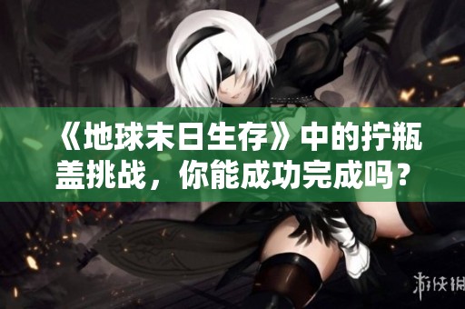 《地球末日生存》中的拧瓶盖挑战，你能成功完成吗？