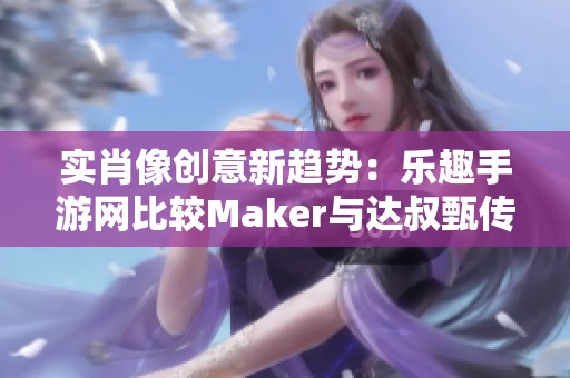 实肖像创意新趋势：乐趣手游网比较Maker与达叔甄传奇