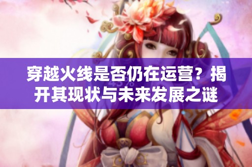 穿越火线是否仍在运营？揭开其现状与未来发展之谜