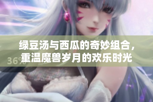 绿豆汤与西瓜的奇妙组合，重温魔兽岁月的欢乐时光