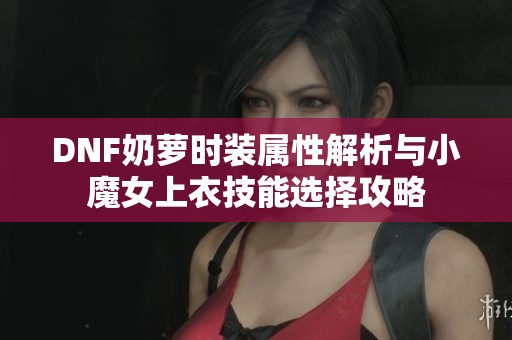 DNF奶萝时装属性解析与小魔女上衣技能选择攻略