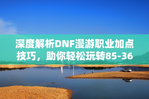 深度解析DNF漫游职业加点技巧，助你轻松玩转85-365手游！