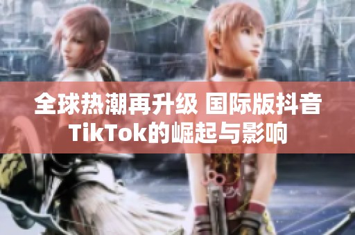 全球热潮再升级 国际版抖音TikTok的崛起与影响
