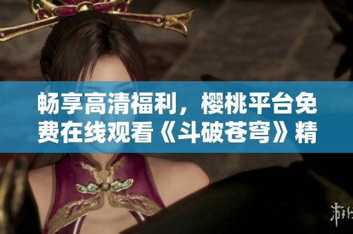 畅享高清福利，樱桃平台免费在线观看《斗破苍穹》精彩剧集