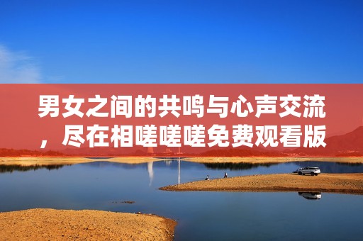 男女之间的共鸣与心声交流，尽在相嗟嗟嗟免费观看版