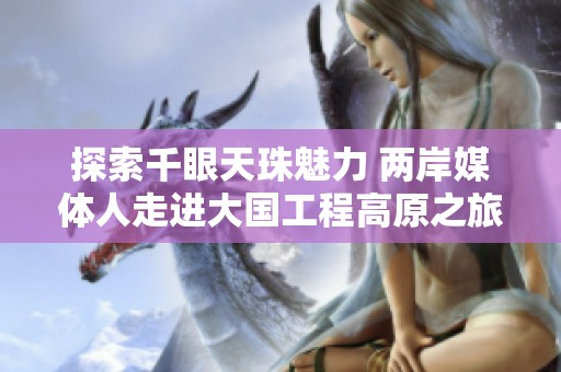 探索千眼天珠魅力 两岸媒体人走进大国工程高原之旅