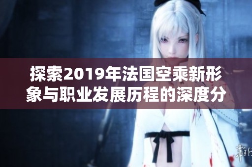 探索2019年法国空乘新形象与职业发展历程的深度分析