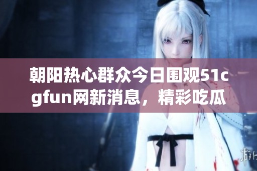 朝阳热心群众今日围观51cgfun网新消息，精彩吃瓜不断
