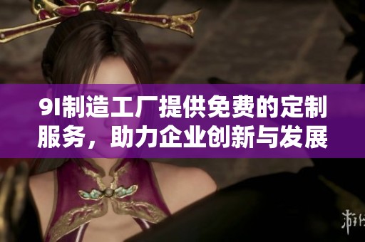 9I制造工厂提供免费的定制服务，助力企业创新与发展