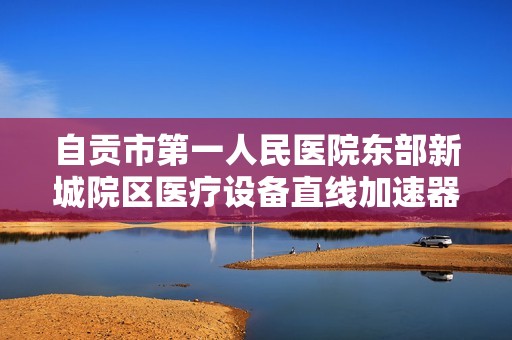 自贡市第一人民医院东部新城院区医疗设备直线加速器招标信息发布