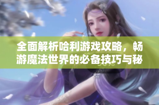 全面解析哈利游戏攻略，畅游魔法世界的必备技巧与秘籍