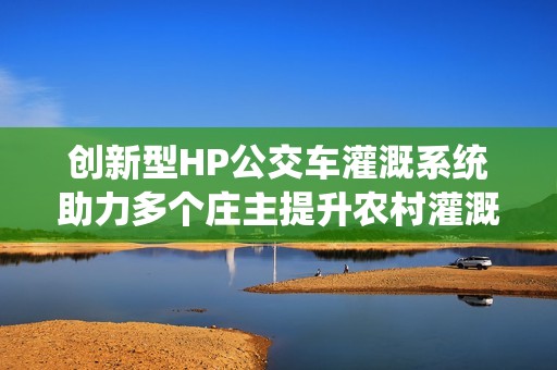 创新型HP公交车灌溉系统助力多个庄主提升农村灌溉效率
