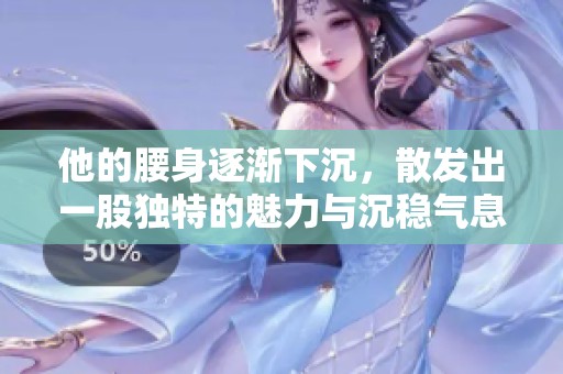 他的腰身逐渐下沉，散发出一股独特的魅力与沉稳气息