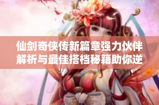 仙剑奇侠传新篇章强力伙伴解析与最佳搭档秘籍助你逆风翻盘