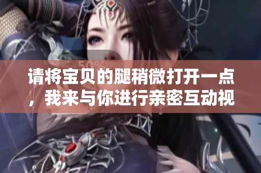 请将宝贝的腿稍微打开一点，我来与你进行亲密互动视频