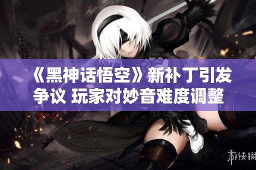 《黑神话悟空》新补丁引发争议 玩家对妙音难度调整不满