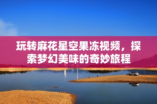 玩转麻花星空果冻视频，探索梦幻美味的奇妙旅程