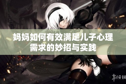 妈妈如何有效满足儿子心理需求的妙招与实践