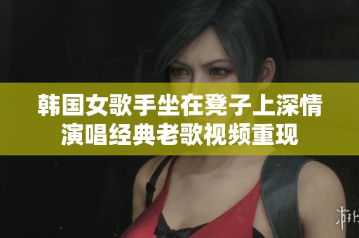 韩国女歌手坐在凳子上深情演唱经典老歌视频重现