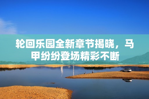 轮回乐园全新章节揭晓，马甲纷纷登场精彩不断