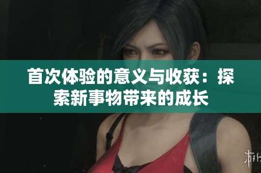 首次体验的意义与收获：探索新事物带来的成长
