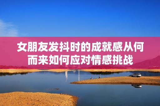 女朋友发抖时的成就感从何而来如何应对情感挑战