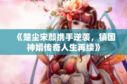 《楚尘宋颜携手逆袭，镇国神婿传奇人生再续》