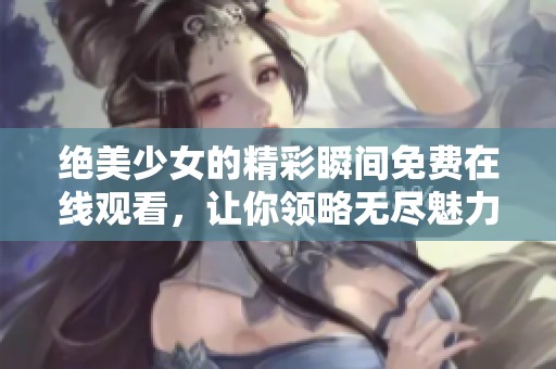 绝美少女的精彩瞬间免费在线观看，让你领略无尽魅力