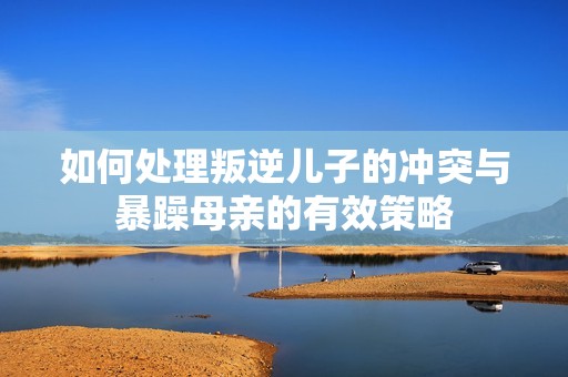 如何处理叛逆儿子的冲突与暴躁母亲的有效策略