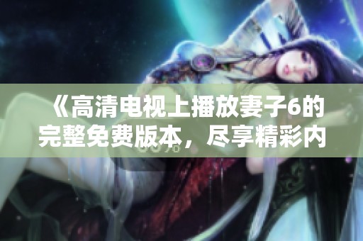 《高清电视上播放妻子6的完整免费版本，尽享精彩内容》