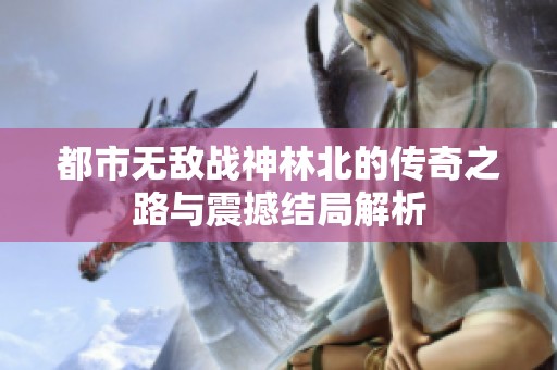 都市无敌战神林北的传奇之路与震撼结局解析