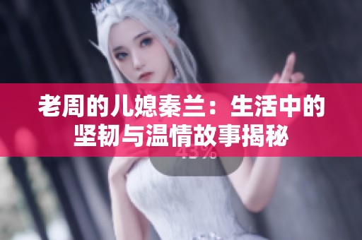 老周的儿媳秦兰：生活中的坚韧与温情故事揭秘