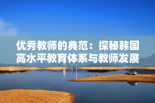 优秀教师的典范：探秘韩国高水平教育体系与教师发展