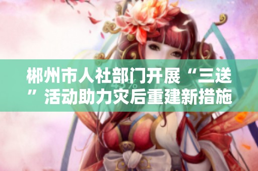 郴州市人社部门开展“三送”活动助力灾后重建新措施
